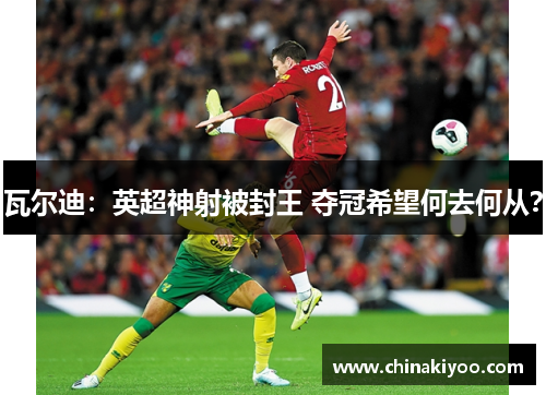 瓦尔迪：英超神射被封王 夺冠希望何去何从？