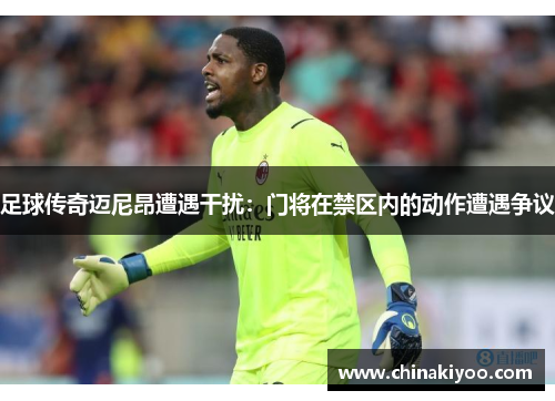 足球传奇迈尼昂遭遇干扰：门将在禁区内的动作遭遇争议